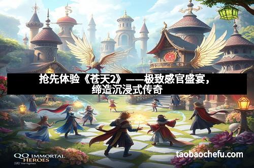 抢先体验《苍天2》——极致感官盛宴，缔造沉浸式传奇